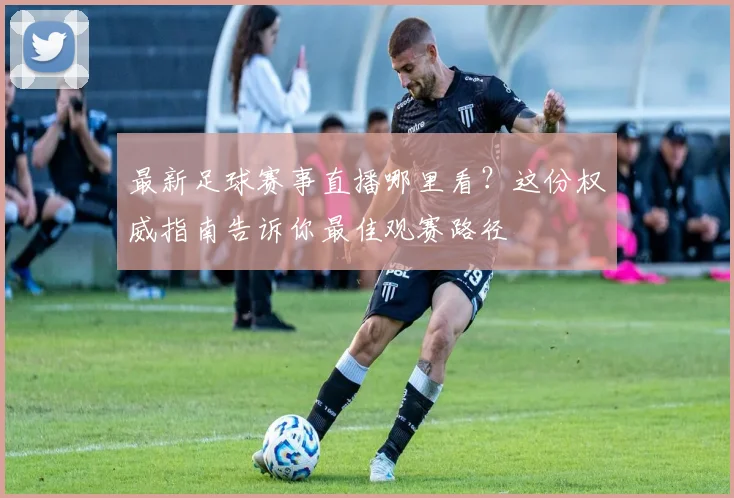 最新足球赛事直播哪里看？这份权威指南告诉你最佳观赛路径