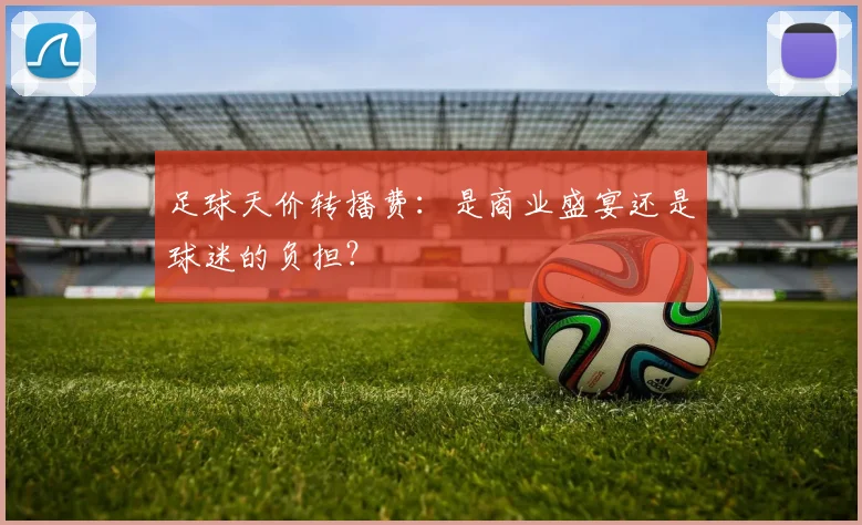 足球天价转播费:是商业盛宴还是球迷的负担?