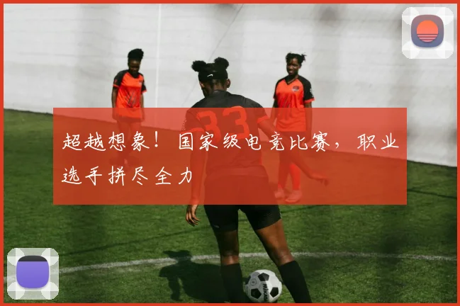 超越想象！国家级电竞比赛，职业选手拼尽全力