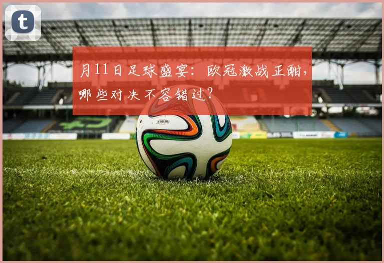 月11日足球盛宴:欧冠激战正酣,哪些对决不容错过?