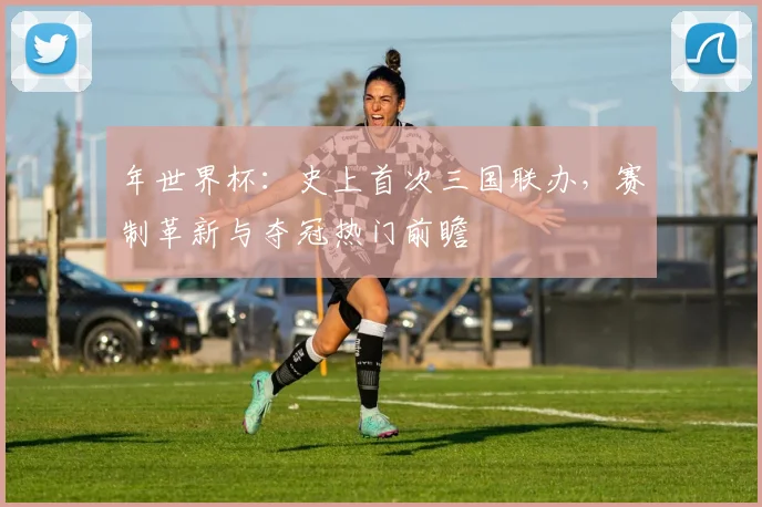 年世界杯：史上首次三国联办，赛制革新与夺冠热门前瞻