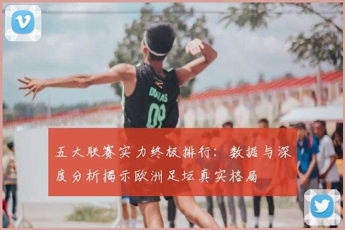 五大联赛实力终极排行:数据与深度分析揭示欧洲足坛真实格局