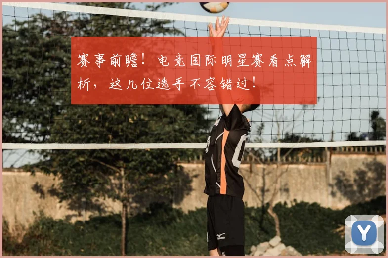 赛事前瞻！电竞国际明星赛看点解析，这几位选手不容错过！