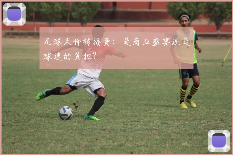 足球天价转播费:是商业盛宴还是球迷的负担?