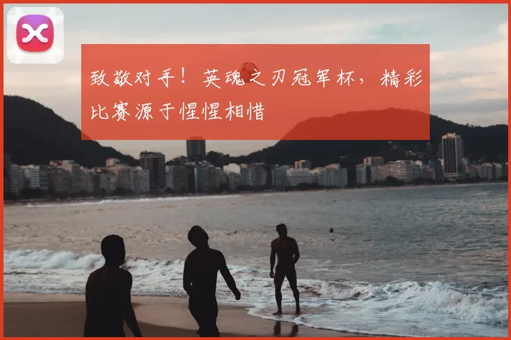 致敬对手!英魂之刃冠军杯,精彩比赛源于惺惺相惜