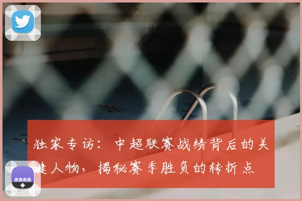 独家专访:中超联赛战绩背后的关键人物,揭秘赛季胜负的转折点